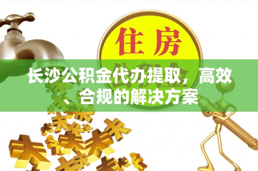 射洪长沙公积金代办提取，高效、合规的解决方案