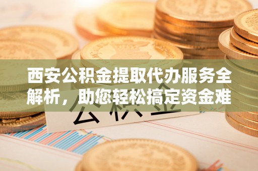 射洪西安公积金提取代办服务全解析，助您轻松搞定资金难题
