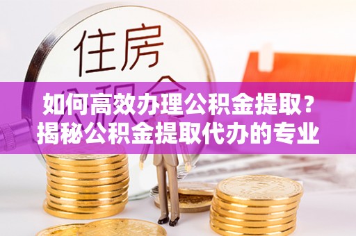 射洪如何高效办理公积金提取？揭秘公积金提取代办的专业服务
