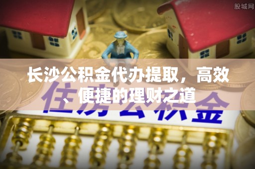 射洪长沙公积金代办提取，高效、便捷的理财之道