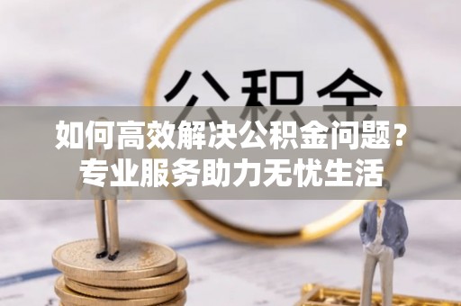 射洪如何高效解决公积金问题？专业服务助力无忧生活