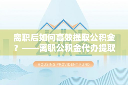 射洪离职后如何高效提取公积金？——离职公积金代办提取全流程解析