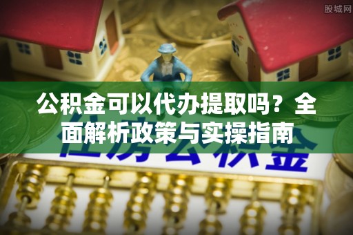 射洪公积金可以代办提取吗？全面解析政策与实操指南
