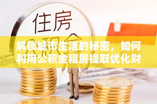 射洪解锁城市生活的秘密，如何利用公积金租房提取优化财务规划