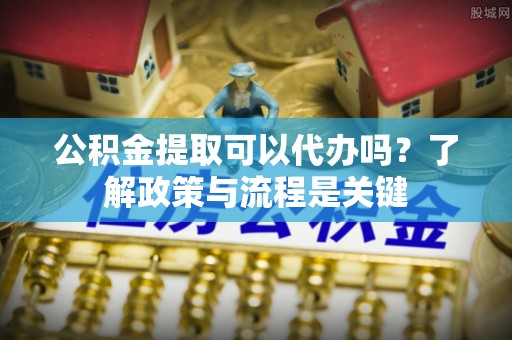 射洪公积金提取可以代办吗？了解政策与流程是关键