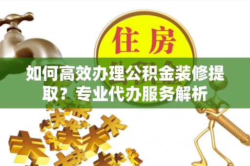 射洪如何高效办理公积金装修提取？专业代办服务解析