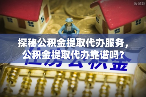 射洪探秘公积金提取代办服务，公积金提取代办靠谱吗？