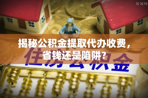 射洪揭秘公积金提取代办收费，省钱还是陷阱？