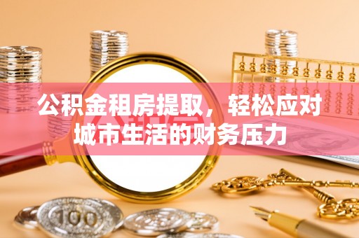 射洪公积金租房提取，轻松应对城市生活的财务压力