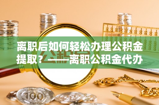 射洪离职后如何轻松办理公积金提取？——离职公积金代办提取服务详解