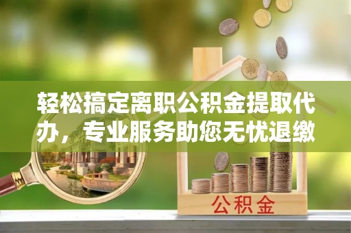 射洪轻松搞定离职公积金提取代办，专业服务助您无忧退缴