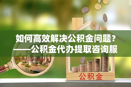 射洪如何高效解决公积金问题？——公积金代办提取咨询服务指南