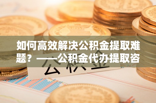 射洪如何高效解决公积金提取难题？——公积金代办提取咨询服务全解析