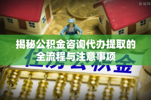 射洪揭秘公积金咨询代办提取的全流程与注意事项