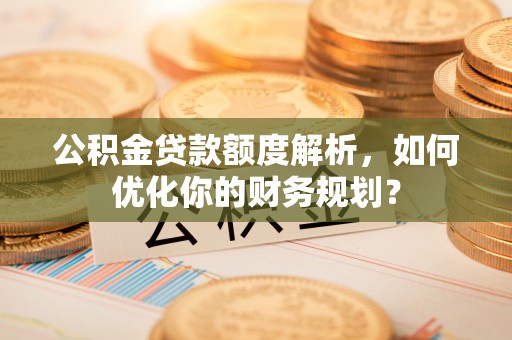 射洪公积金贷款额度解析，如何优化你的财务规划？