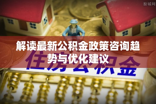 射洪解读最新公积金政策咨询趋势与优化建议