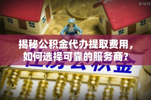 射洪揭秘公积金代办提取费用，如何选择可靠的服务商？