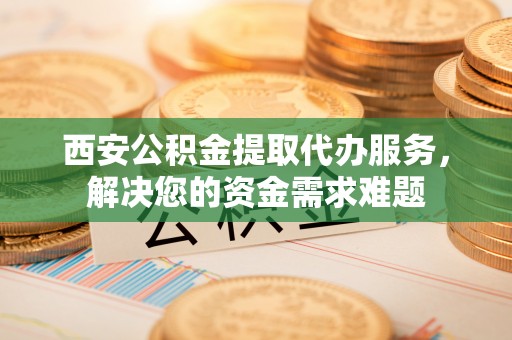射洪西安公积金提取代办服务，解决您的资金需求难题