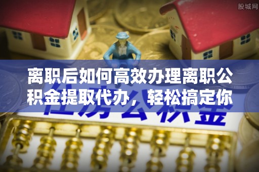 射洪离职后如何高效办理离职公积金提取代办，轻松搞定你的公积金