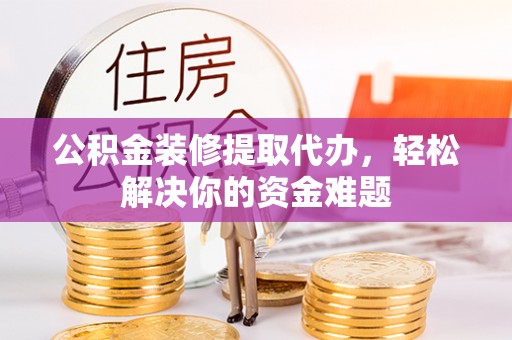 射洪公积金装修提取代办，轻松解决你的资金难题