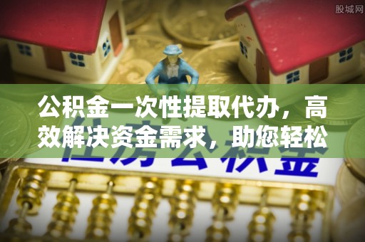 射洪公积金一次性提取代办，高效解决资金需求，助您轻松应对生活难题
