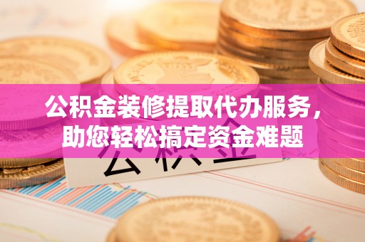 射洪公积金装修提取代办服务，助您轻松搞定资金难题