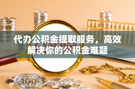 射洪代办公积金提取服务，高效解决你的公积金难题