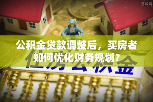射洪公积金贷款调整后，买房者如何优化财务规划？