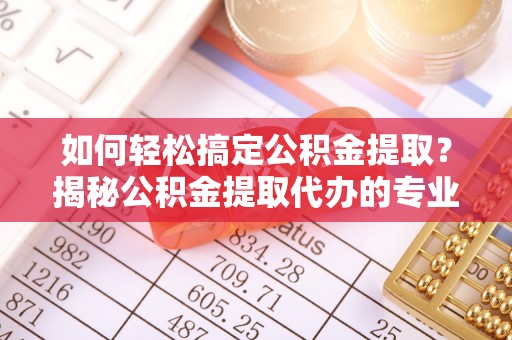 射洪如何轻松搞定公积金提取？揭秘公积金提取代办的专业服务