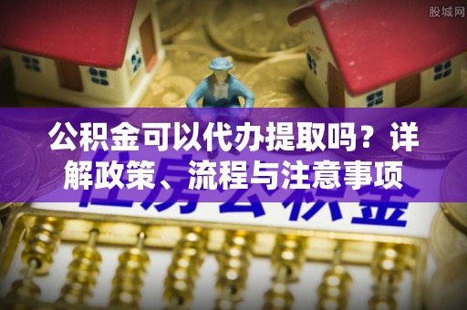 射洪公积金可以代办提取吗？详解政策、流程与注意事项