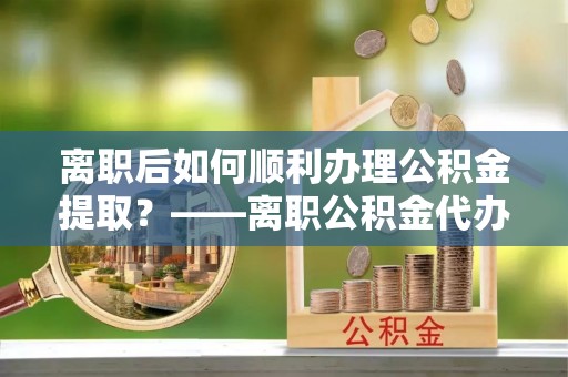 射洪离职后如何顺利办理公积金提取？——离职公积金代办提取全攻略