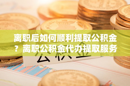 射洪离职后如何顺利提取公积金？离职公积金代办提取服务助力无忧办理