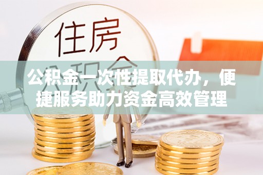 射洪公积金一次性提取代办，便捷服务助力资金高效管理