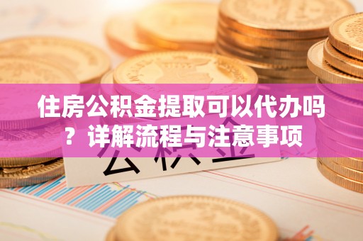 射洪住房公积金提取可以代办吗？详解流程与注意事项