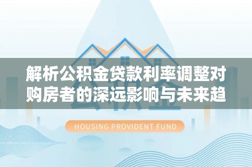射洪解析公积金贷款利率调整对购房者的深远影响与未来趋势