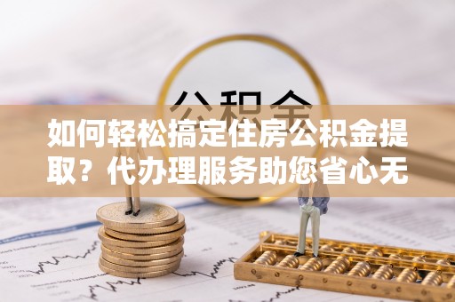射洪如何轻松搞定住房公积金提取？代办理服务助您省心无忧