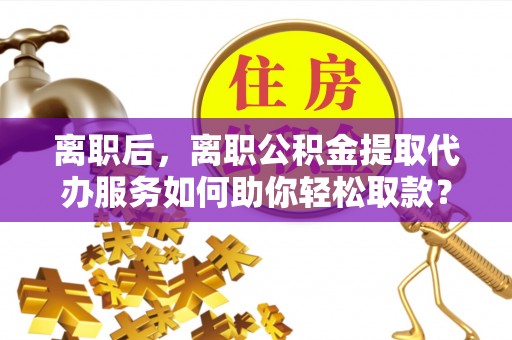 射洪离职后，离职公积金提取代办服务如何助你轻松取款？