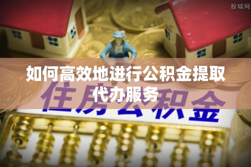 射洪如何高效地进行公积金提取代办服务