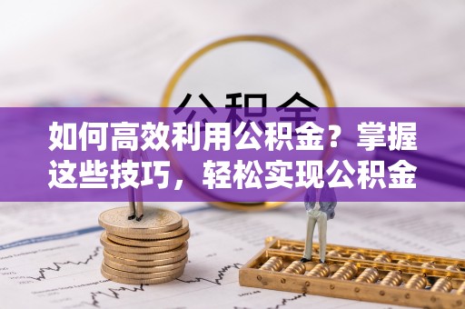 射洪如何高效利用公积金？掌握这些技巧，轻松实现公积金代办提取
