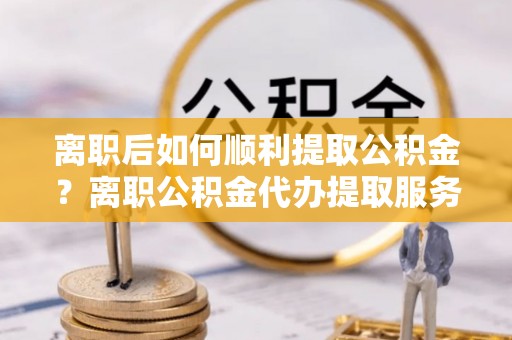 射洪离职后如何顺利提取公积金？离职公积金代办提取服务来帮忙